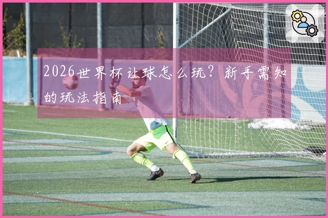 2026世界杯让球怎么玩？新手需知的玩法指南